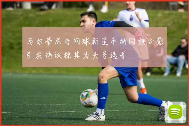 马尔蒂尼与网球新星辛纳同框合影引发热议称其为头号选手