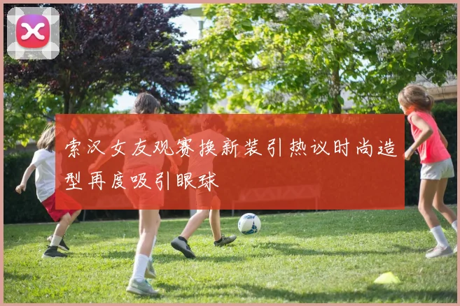索汉女友观赛换新装引热议时尚造型再度吸引眼球