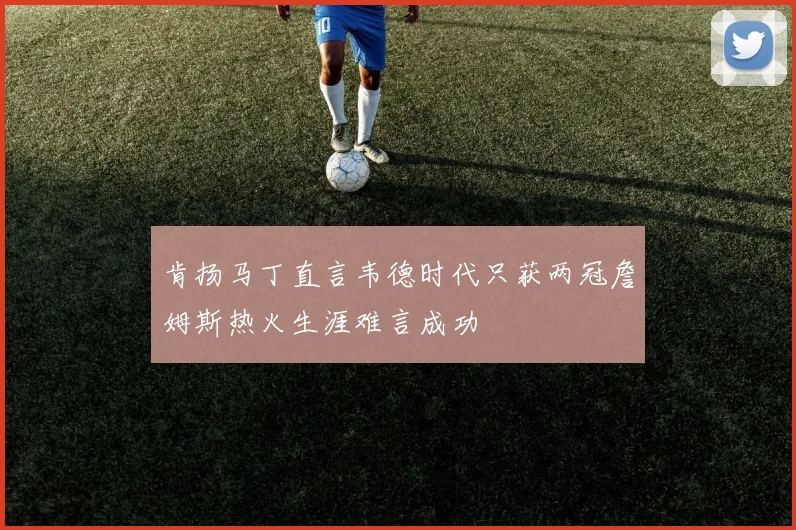 肯扬马丁直言韦德时代只获两冠詹姆斯热火生涯难言成功