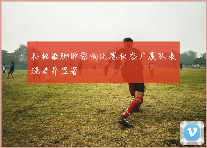 孙铭徽脚肿影响比赛状态广厦队表现差异显著