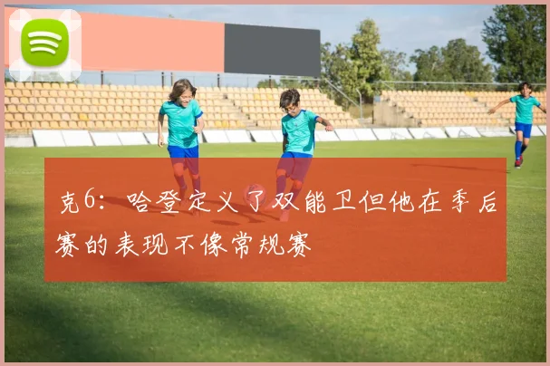 克6：哈登定义了双能卫但他在季后赛的表现不像常规赛