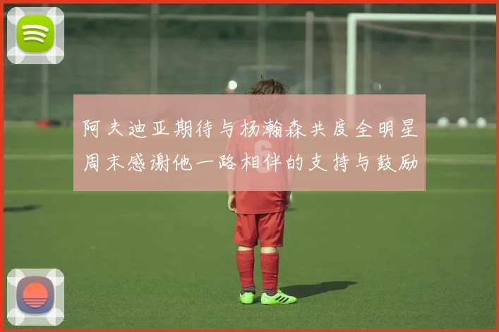 阿夫迪亚期待与杨瀚森共度全明星周末感谢他一路相伴的支持与鼓励