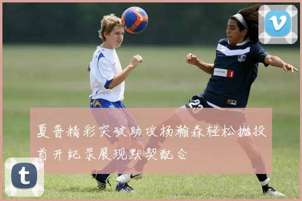 夏普精彩突破助攻杨瀚森轻松抛投首开纪录展现默契配合