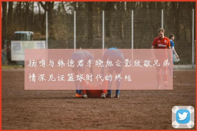 杨鸣与韩德君李晓旭合影致敬兄弟情深见证篮球时代的终结