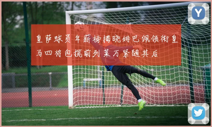 皇萨球员年薪榜揭晓姆巴佩领衔皇马四将包揽前列莱万紧随其后