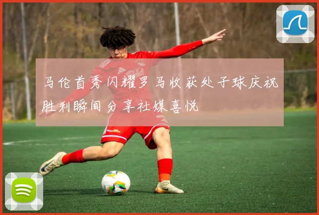 马伦首秀闪耀罗马收获处子球庆祝胜利瞬间分享社媒喜悦