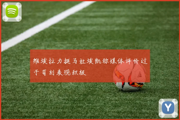 维埃拉力挺马杜埃凯称媒体评价过于苛刻表现积极