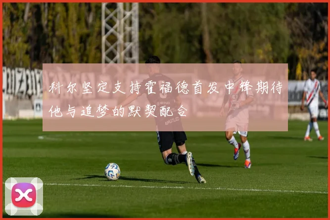 科尔坚定支持霍福德首发中锋期待他与追梦的默契配合