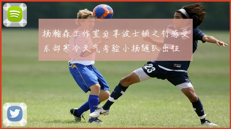 杨瀚森工作室分享波士顿之行感受东部寒冷天气考验小杨随队出征