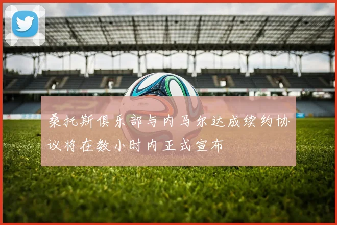 桑托斯俱乐部与内马尔达成续约协议将在数小时内正式宣布