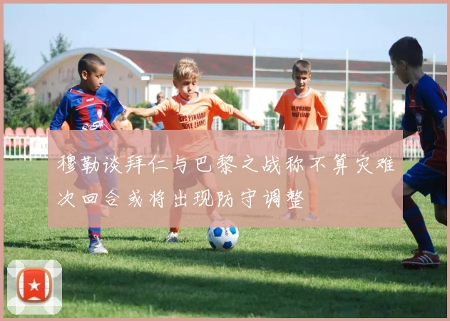穆勒谈拜仁与巴黎之战称不算灾难次回合或将出现防守调整