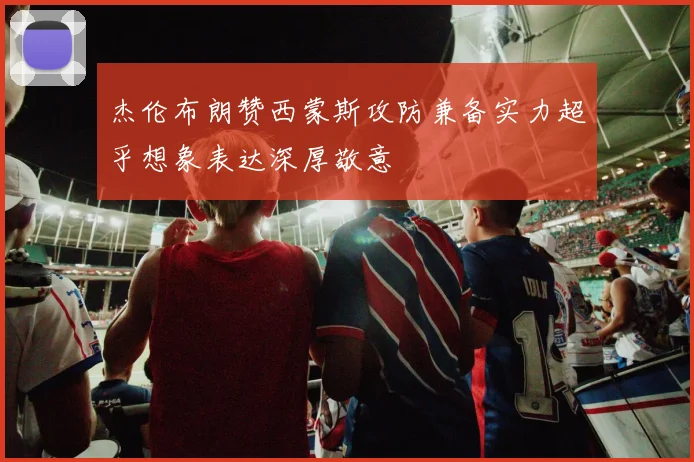 杰伦布朗赞西蒙斯攻防兼备实力超乎想象表达深厚敬意