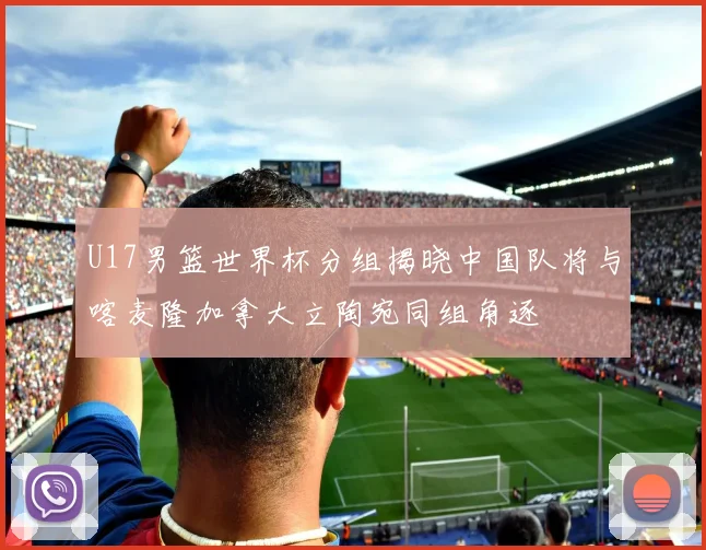 U17男篮世界杯分组揭晓中国队将与喀麦隆加拿大立陶宛同组角逐