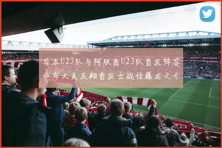 日本U23队与阿联酋U23队首发阵容公布大关友翔首发出战佐藤龙之介替补待命